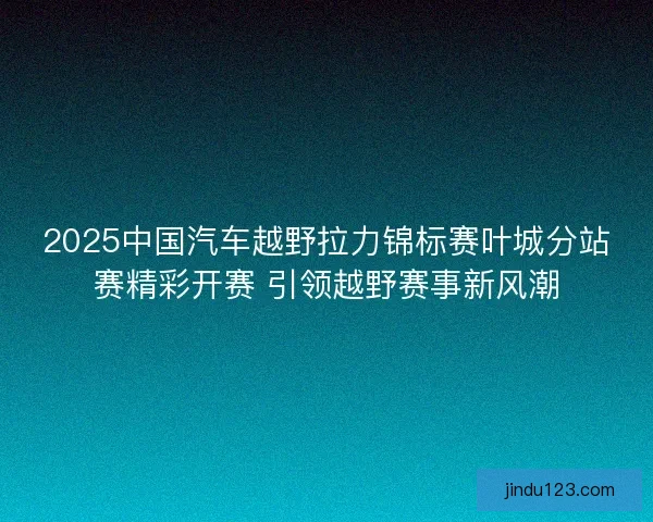 2025中国汽车越野拉力锦标赛叶城分站赛精彩开赛 引领越野赛事新风潮