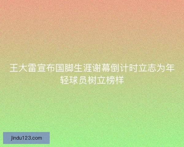 王大雷宣布国脚生涯谢幕倒计时立志为年轻球员树立榜样