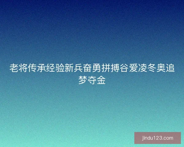 老将传承经验新兵奋勇拼搏谷爱凌冬奥追梦夺金