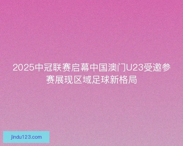 2025中冠联赛启幕中国澳门U23受邀参赛展现区域足球新格局