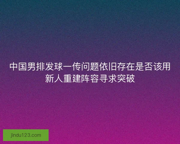 中国男排发球一传问题依旧存在是否该用新人重建阵容寻求突破