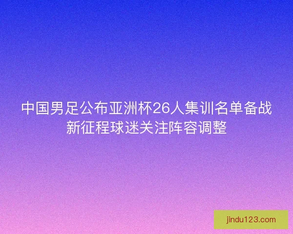 中国男足公布亚洲杯26人集训名单备战新征程球迷关注阵容调整