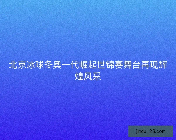 北京冰球冬奥一代崛起世锦赛舞台再现辉煌风采