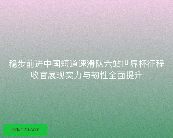 稳步前进中国短道速滑队六站世界杯征程收官展现实力与韧性全面提升