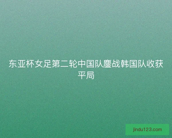 东亚杯女足第二轮中国队鏖战韩国队收获平局
