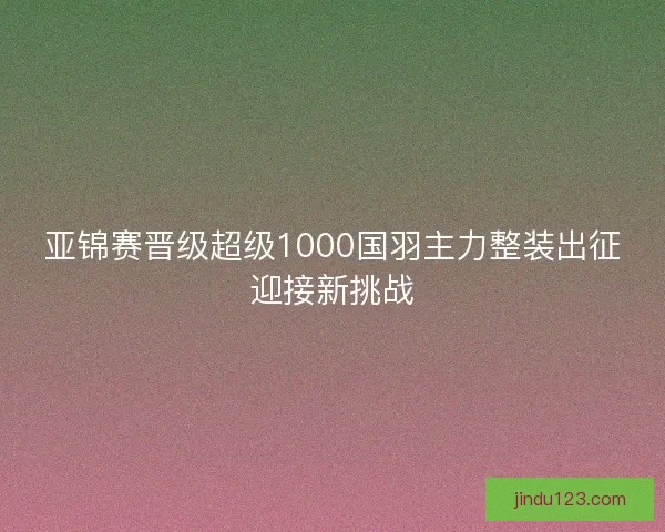 亚锦赛晋级超级1000国羽主力整装出征迎接新挑战