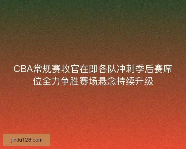 CBA常规赛收官在即各队冲刺季后赛席位全力争胜赛场悬念持续升级