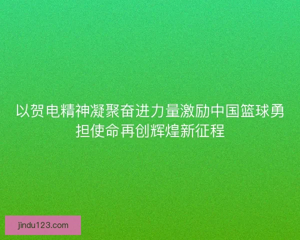 以贺电精神凝聚奋进力量激励中国篮球勇担使命再创辉煌新征程