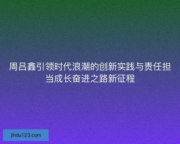 周吕鑫引领时代浪潮的创新实践与责任担当成长奋进之路新征程