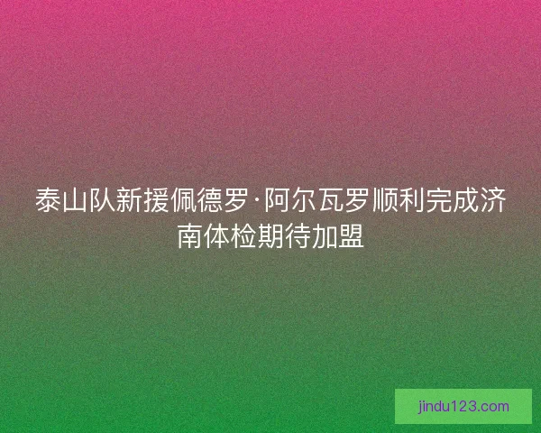 泰山队新援佩德罗·阿尔瓦罗顺利完成济南体检期待加盟