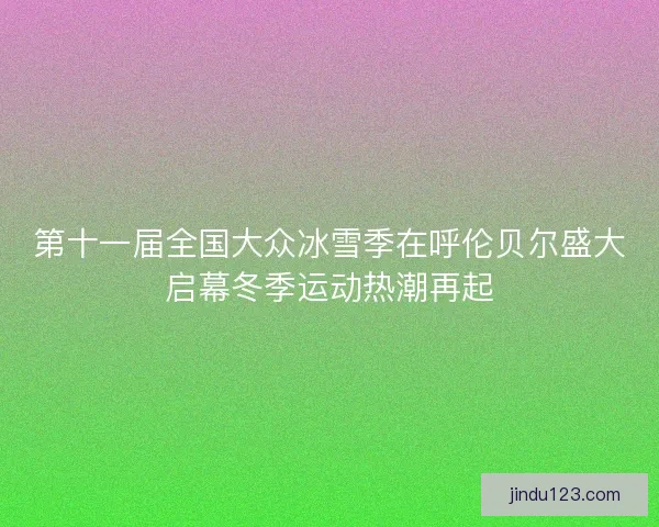 第十一届全国大众冰雪季在呼伦贝尔盛大启幕冬季运动热潮再起