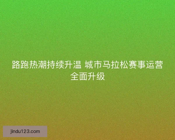 路跑热潮持续升温 城市马拉松赛事运营全面升级