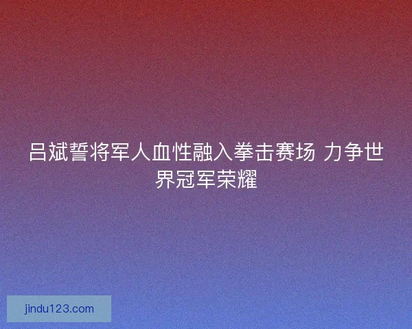 吕斌誓将军人血性融入拳击赛场 力争世界冠军荣耀