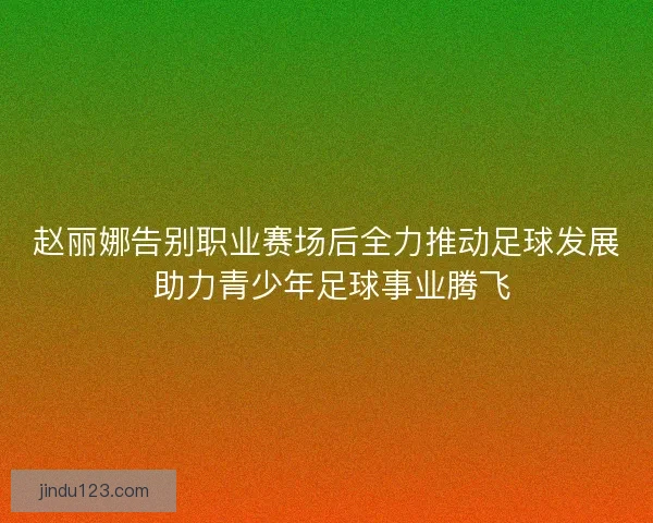 赵丽娜告别职业赛场后全力推动足球发展 助力青少年足球事业腾飞