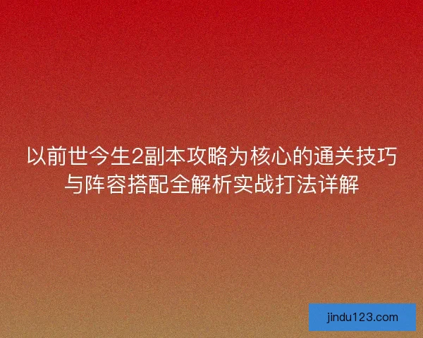 以前世今生2副本攻略为核心的通关技巧与阵容搭配全解析实战打法详解