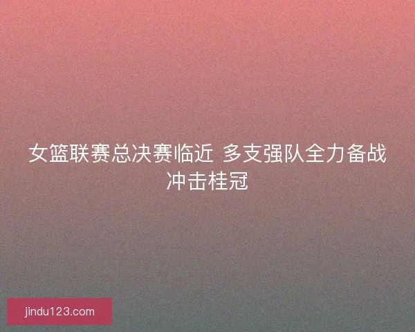 女篮联赛总决赛临近 多支强队全力备战冲击桂冠