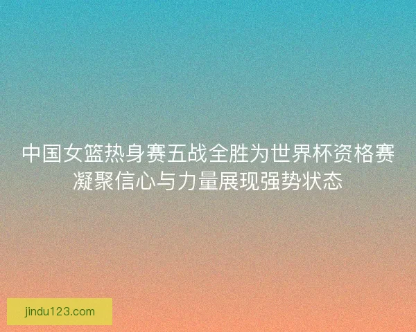 中国女篮热身赛五战全胜为世界杯资格赛凝聚信心与力量展现强势状态