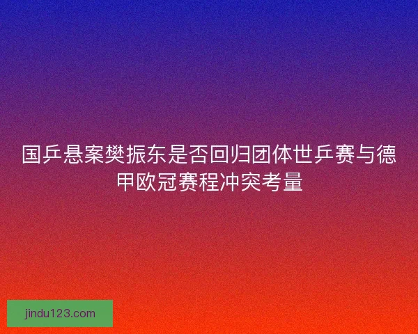 国乒悬案樊振东是否回归团体世乒赛与德甲欧冠赛程冲突考量