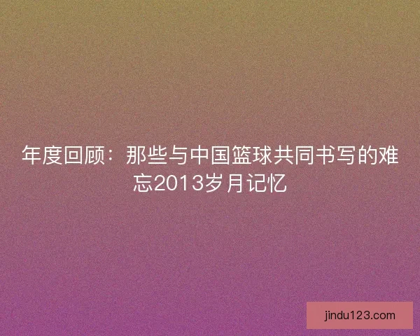 年度回顾：那些与中国篮球共同书写的难忘2013岁月记忆