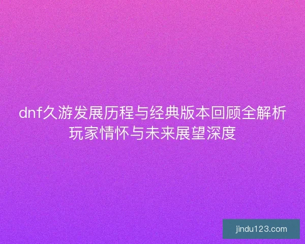 dnf久游发展历程与经典版本回顾全解析玩家情怀与未来展望深度