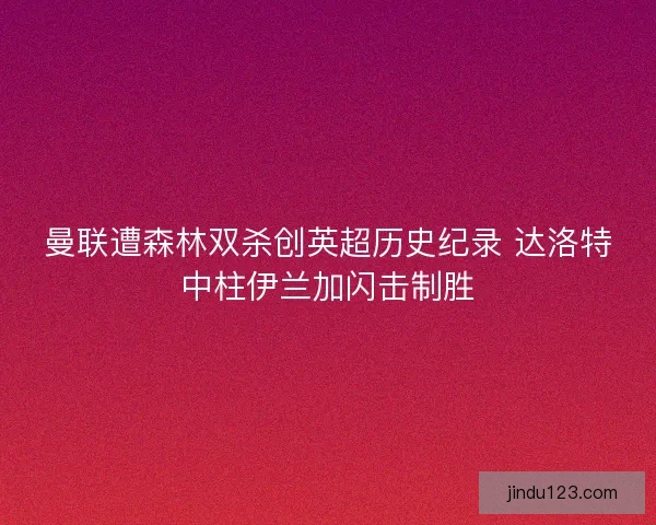 曼联遭森林双杀创英超历史纪录 达洛特中柱伊兰加闪击制胜